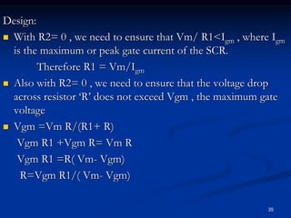 Design:
 With R2= 0 , we need to ensure that Vm/ R1<Igm , where Igm
is the maximum or peak gate current of the SCR.
Therefore R1 = Vm/Igm
 Also with R2= 0 , we need to ensure that the voltage drop
across resistor ‘R’ does not exceed Vgm , the maximum gate
voltage
 Vgm =Vm R/(R1+ R)
Vgm R1 +Vgm R= Vm R
Vgm R1 =R( Vm- Vgm)
R=Vgm R1/( Vm- Vgm)
35
 