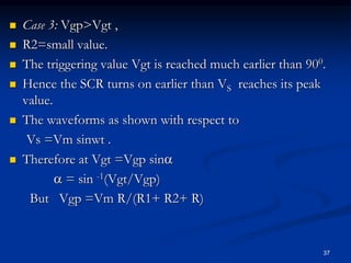  Case 3: Vgp>Vgt ,
 R2=small value.
 The triggering value Vgt is reached much earlier than 900.
 Hence the SCR turns on earlier than VS reaches its peak
value.
 The waveforms as shown with respect to
Vs =Vm sinwt .
 Therefore at Vgt =Vgp sin
 = sin -1(Vgt/Vgp)
But Vgp =Vm R/(R1+ R2+ R)
37
 