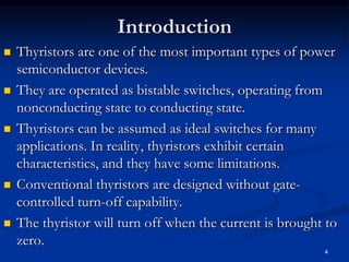 Introduction
 Thyristors are one of the most important types of power
semiconductor devices.
 They are operated as bistable switches, operating from
nonconducting state to conducting state.
 Thyristors can be assumed as ideal switches for many
applications. In reality, thyristors exhibit certain
characteristics, and they have some limitations.
 Conventional thyristors are designed without gate-
controlled turn-off capability.
 The thyristor will turn off when the current is brought to
zero.
4
 