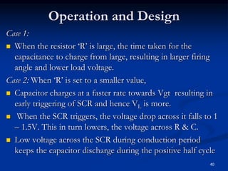 Operation and Design
Case 1:
 When the resistor ‘R’ is large, the time taken for the
capacitance to charge from large, resulting in larger firing
angle and lower load voltage.
Case 2: When ‘R’ is set to a smaller value,
 Capacitor charges at a faster rate towards Vgt resulting in
early triggering of SCR and hence VL is more.
 When the SCR triggers, the voltage drop across it falls to 1
– 1.5V. This in turn lowers, the voltage across R & C.
 Low voltage across the SCR during conduction period
keeps the capacitor discharge during the positive half cycle
40
 