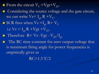  From the circuit VC =Vgt+Vd1.
 Considering the source voltage and the gate circuit,
we can write Vs= Igt R +VC.
 SCR fires when Vs =Igt R+ VC
i.e Vs = Igt R +Vgt +Vd1.
 Therefore R= Vs -Vgt - Vd1/Igt
 The RC time constant for zero output voltage that
is maximum firing angle for power frequencies is
empirically gives as
RC>1.3 T/2
41
 