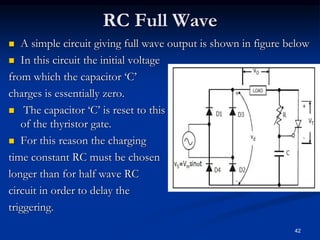 RC Full Wave
 A simple circuit giving full wave output is shown in figure below
 In this circuit the initial voltage
from which the capacitor ‘C’
charges is essentially zero.
 The capacitor ‘C’ is reset to this voltage by the clamping action
of the thyristor gate.
 For this reason the charging
time constant RC must be chosen
longer than for half wave RC
circuit in order to delay the
triggering.
42
 