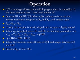 Operation
 UJT is an n-type silicon bar in which p-type emitter is embedded. It
has three terminals base1, base2 and emitter ‘E’.
 Between B1 and B2 UJT behaves like ordinary resistor and the
internal resistances are given as RB1and RB 2 with emitter open
 RBB=RB1+ RB2.
 Usually the p-region is heavily doped and n-region is lightly doped.
 When VBB is applied across B1 and B2, we find that potential at A is
VAB1 =VBB RB1 / (RB2+ RB1) =VBB
  =RB1/( RB1+RB 2)
 Where  is intrinsic stand off ratio of UJT and ranges between 0.51
and 0.82.
 Resistor RBB is 5 to 10K .
45
 