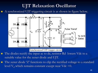 UJT Relaxation Oscillator
46
 A synchronized UJT triggering circuit is as shown in figure below.
 The diodes rectify the input ac to dc, resistor Rd lowers Vdc to a
suitable value for the zener diode and UJT.
 The zener diode ‘Z’ functions to clip the rectified voltage to a standard
level VZ which remains constant except near Vdc =0.
 