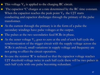  This voltage VZ is applied to the charging RC circuit.
 The capacitor ‘C’ charges at a rate determined by the RC time constant.
When the capacitor reaches the peak point VP the UJT starts
conducting and capacitor discharges through the primary of the pulse
transformer.
 As the current through the primary is in the form of a pulse the
secondary windings have pulse voltages at the output.
 The pulses at the two secondaries feed SCRs in phase.
 As the zener voltage VZ goes to zero at the end of each half cycle the
synchronization of the trigger circuit with the supply voltage across the
SCRs is archived, small variations in supply voltage and frequency are
not going to effect the circuit operation.
 In case the resistor ‘R’ is reduced so that the capacitor voltage reaches
UJT threshold voltage twice in each half cycle there will be two pulses in
each half cycle with one pulse becoming redundant.
47
 