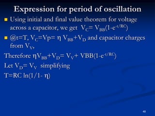 Expression for period of oscillation
 Using initial and final value theorem for voltage
across a capacitor, we get VC= VBB(1-e-t/RC)
 @t=T, VC=Vp=  VBB+VD and capacitor charges
from VV,
Therefore VBB+VD= VV+ VBB(1-e-t/RC)
Let VD= VV simplifying
T=RC ln(1/1- )
48
 