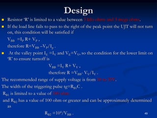 Design
 Resistor ‘R’ is limited to a value between 3 kilo ohms and 3 mega ohms.
 If the load line fails to pass to the right of the peak point the UJT will not turn
on, this condition will be satisfied if
VBB =IP R+ VP ,
therefore R=VBB –VP/Ip .
 At the valley point IE =IV and VE=VV, so the condition for the lower limit on
‘R’ to ensure turnoff is
VBB =IV R+ VV ,
therefore R =VBB- VV/IV .
The recommended range of supply voltage is from 10 to 35V.
The width of the triggering pulse tg=RB1C .
RB1 is limited to a value of 100 ohm
and RB2 has a value of 100 ohm or greater and can be approximately determined
as
RB2 =104/VBB . 49
 