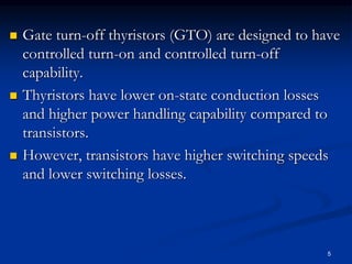  Gate turn-off thyristors (GTO) are designed to have
controlled turn-on and controlled turn-off
capability.
 Thyristors have lower on-state conduction losses
and higher power handling capability compared to
transistors.
 However, transistors have higher switching speeds
and lower switching losses.
5
 