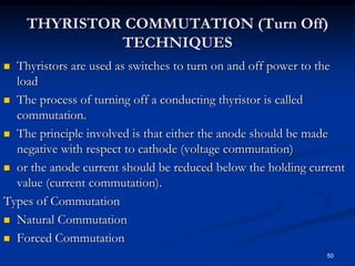 THYRISTOR COMMUTATION (Turn Off)
TECHNIQUES
 Thyristors are used as switches to turn on and off power to the
load
 The process of turning off a conducting thyristor is called
commutation.
 The principle involved is that either the anode should be made
negative with respect to cathode (voltage commutation)
 or the anode current should be reduced below the holding current
value (current commutation).
Types of Commutation
 Natural Commutation
 Forced Commutation
50
 