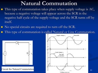 Natural Commutation
 This type of commutation takes place when supply voltage is AC,
because a negative voltage will appear across the SCR in the
negative half cycle of the supply voltage and the SCR turns off by
itself.
 No special circuits are required to turn off the SCR.
 This type of commutation is called Natural or Line Commutation.
51
 