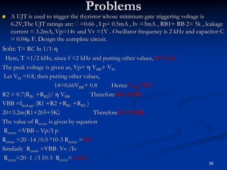Problems
 A UJT is used to trigger the thyristor whose minimum gate triggering voltage is
6.2V,The UJT ratings are: =0.66 , I p= 0.5mA , Iv =3mA , RB1+ RB 2= 5k , leakage
current = 3.2mA, Vp=14v and Vv =1V . Oscillator frequency is 2 kHz and capacitor C
= 0.04µ F. Design the complete circuit.
Soln: T= RC ln 1/1-
Here, T =1/2 kHz, since f =2 kHz and putting other values, R=11.6k
The peak voltage is given as, Vp=  VBB+ VD
Let VD =0.8, then putting other values,
14=0.66VBB+ 0.8 Hence VBB=20V
R2 = 0.7(RB1 +RB2)/  VBB Therefore R2=265Ω
VBB =Ileakage (R1 +R2 +RB1 +RB2 )
20=3.2m(R1+265+5K) Therefore R1=985Ω
The value of Rcmax is given by equation
Rcmax =VBB – Vp/I p
Rcmax =20 -14 /0.5 *10-3 Rcmax =12k
Similarly Rcmin =VBB- Vv /Iv
Rcmin=20 -1 /3 10-3 Rcmin= 6.33k
56
 