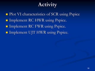 Activity
 Plot VI characteristics of SCR using Pspice
 Implement RC HWR using Pspice.
 Implement RC FWR using Pspice.
 Implement UJT HWR using Pspice.
58
 