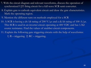 7. With the circuit diagram and relevant waveforms, discuss the operation of
synchronized UJT firing circuit for a full wave SCR semi converter.
8. Explain gate to cathode equivalent circuit and draw the gate characteristics.
Mark the operating region.
9. Mention the different turn on methods employed for a SCR
10. A SCR is having a dv/dt rating of 200 V/μs and a di/dt rating of 100 A/μs.
This SCR is used in an inverter circuit operating at 400 VDC and has 1.5Ω
source resistance. Find the values of snubber circuit components.
11. Explain the following gate triggering circuits with the help of waveforms:
1) R – triggering 2) RC – triggering.
60
 