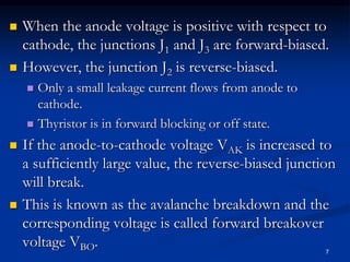  When the anode voltage is positive with respect to
cathode, the junctions J1 and J3 are forward-biased.
 However, the junction J2 is reverse-biased.
 Only a small leakage current flows from anode to
cathode.
 Thyristor is in forward blocking or off state.
 If the anode-to-cathode voltage VAK is increased to
a sufficiently large value, the reverse-biased junction
will break.
 This is known as the avalanche breakdown and the
corresponding voltage is called forward breakover
voltage VBO. 7
 