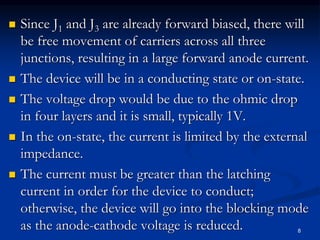  Since J1 and J3 are already forward biased, there will
be free movement of carriers across all three
junctions, resulting in a large forward anode current.
 The device will be in a conducting state or on-state.
 The voltage drop would be due to the ohmic drop
in four layers and it is small, typically 1V.
 In the on-state, the current is limited by the external
impedance.
 The current must be greater than the latching
current in order for the device to conduct;
otherwise, the device will go into the blocking mode
as the anode-cathode voltage is reduced. 8
 