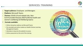 1
1
SERVICES: TRAINING
• Target audience: Employees and Managers
• Platform: Microsoft Teams
• Themes: COVID-19 and related risks, Non-
Communicable Diseases (NCD’s),Mental health and
women’s wellbeing (10 Wellbeing topics)
• Formats available:
• Online interactive webinar via Microsoft Teams
• Pre-recorded and online module on Healthi Choices Learning
Management System.
• Attendees to log onto the website to access.
• Online assessment at the end of the training
 