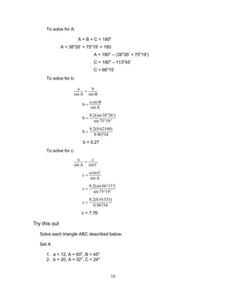 10
To solve for A:
A + B + C = 180o
A + 38o
26’ + 75o
19’ = 180
A = 180o
– (38o
26’ + 75o
19’)
C = 180o
– 113o
45’
C = 66o
15’
To solve for b:
a b
sin A sin B
=
asin B
b
sin A
=
8.2(sin38 26')
b
sin 75 19'
°
=
°
8.2(0.62160)
b
0.96734
=
b = 5.27
To solve for c:
a c
sin A sin C
=
asin C
c
sin A
=
8.2(sin 66 15')
c
sin75 19'
°
=
°
8.2(0.91531)
c
0.96734
=
c = 7.76
Try this out
Solve each triangle ABC described below.
Set A
1. a = 12, A = 60o
, B = 45o
2. b = 20, A = 32o
, C = 24o
 