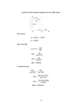 16
Let B1B2 be the distance between the two traffic aides.
First, find θ1:
θ1 = 33o
12’ – 17o
30’
θ1 = 15o
42’
Then, find OB1:
1
300
cos33 12'
OB
° =
1
300
OB
cos33 12'
=
°
1
300
OB
0.83676
=
OB1 = 358.53
To solve for B1B2:
1 2 1B B OB
sin15 42' sin17 30'
=
° °
1
1 2
OB (sin15 42')
B B
sin17 30'
°
=
°
1 2
358.53(0.27060)
B B
0.30071
=
B1B2 = 322.63 m
17o
30’
300 m
P B1 B2
33o
12’
θ1
O
17o
30’33o
12’
 