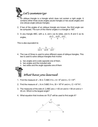 19
Let’s summarize
1. An oblique triangle is a triangle which does not contain a right angle. It
contains either three acute angles (acute triangle) or two acute angles and
one obtuse angle (obtuse triangle).
2. If two of the angles of an oblique triangle are known, the third angle can
be computed. The sum of the interior angles in a triangle is 180o
.
3. In any triangle ABC, with a, b, and c as its sides, and A, B and C as its
angles,
sin A sin B sin C
a b c
= = .
This is also equivalent to
a b c
sin A sin B sin C
= = .
4. The Law of Sines is used to solve different cases of oblique triangles. This
law is used to solve oblique triangles that involve
a. two angles and a side opposite one of them.
b. two angles and the included side
c. two sides and the angle opposite one of them
What have you learned
1. Find the measure of ∠ B in ABC if m∠ A = 8o
and m∠ C = 97o
.
2. Find the measure of ∠ A in ABC if m∠ B = 18o
14’ and m∠ C = 81o
41’.
3. The measures of the side of ABC are c = 83 cm and b = 59 cm and a =
45 cm. Which is the largest angle?
4. What equation that involves sin 70.2o
will be used to find angle A?
70.2o
b 2.46
A 5 B
C
 