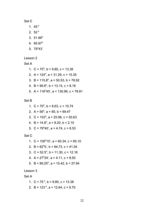 22
Set C
1. 45 o
2. 52 o
3. 51.88o
4. 85.97o
5. 79o
43’
Lesson 2
Set A
1. C = 75o
, b = 9.80, c = 13.38
2. A = 124o
, a = 31.29, c = 15.35
3. B = 115.8o
, a = 50.53, b = 78.92
4. B = 99.8o
, b = 13.15, c = 8.18
5. A = 116o
45’, a = 130.99, c = 78.81
Set B
1. C = 70o
, b = 8.63, c = 10.74
2. A = 56o
, a = 80, b = 89.47
3. C = 103o
, a = 25.98, c = 50.63
4. B = 14.8o
, a = 8.20, b = 2.10
5. C = 79o
40’, a = 4.74, c = 8.53
Set C
1. C = 100o
10’, a = 60.34, c = 65.10
2. B = 82o
5’, b = 84.73, c = 41.04
3. C = 52.5o
, b = 11.30, c = 12.16
4. A = 27o
24’, a = 4.11, c = 8.93
5. B = 89.25o
, a = 15.42, b = 27.94
Lesson 3
Set A
1. C = 75 o
, b = 9.80, c = 13.38
2. B = 123 o
, a = 12.64, c = 9.70
 