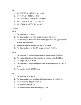 24
Set C
1. B = 37o
27’57”, C = 76o
42’3”, b = 10.00
2. A = 71.21o
, C = 16.59o
, a = 0.76
3. A = 144o
16’12”, B = 20o
15’48”, a = 168.61
4. A = 21o
6’31”, C = 122o
17’29”, c = 4.23
5. B = 70o
49’4”, C = 75o
37’56”, c = 58.72
Lesson 5
Set A
1. The perimeter is 12.66 m.
2. The distance between them is approximately 286.26 m.
3. The distances of the woman from the two policemen are approximately
86.33 m and 115.62 m.
4. Andres ran approximately at the rate of 3.21 kph.
5. The distance between X and Y is approximately 20.16 m.
Set B
1. The perimeter of the isosceles triangle is approximately 70.62 cm.
2. The horizontal distance of the building to the nipa hut is 212.55 m.
3. The longer side is 28.31 cm.
4. The perimeter of the parallelogram is 89.18 cm and its area is 1,962.21
sq.cm.
5. The wooden post is 60.40 ft long.
Set C
1. The perimeter is 44.90 cm.
2. The distance between Angel’s and Bryan’s houses is 1,985.54 m.
3. The perimeter of the park is 929 m.
4. The angle θ is 115o
46’ 12”
5. The second force is approximately 97.83 lbs.
 