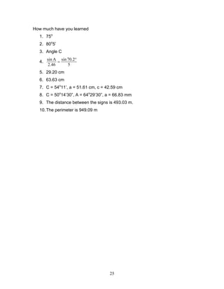 25
How much have you learned
1. 75o
2. 80o
5’
3. Angle C
4.
sin A sin 70.2
2.46 5
°
=
5. 29.20 cm
6. 63.63 cm
7. C = 54o
11’, a = 51.61 cm, c = 42.59 cm
8. C = 50o
14’30”, A = 64o
29’30”, a = 66.83 mm
9. The distance between the signs is 493.03 m.
10.The perimeter is 949.09 m
 