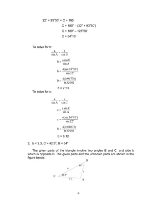 6
32o
+ 93o
50’ + C = 180
C = 180o
– (32o
+ 93o
50’)
C = 180o
– 125o
50’
C = 54o
10’
To solve for b:
a b
sin A sin B
=
asin B
b
sin A
=
4(sin93 50')
b
sin32
°
=
°
4(0.99776)
b
0.52992
=
b = 7.53
To solve for c:
a c
sin A sin C
=
asin C
c
sin A
=
4(sin54 10')
c
sin32
°
=
°
4(0.81072)
b
0.52992
=
b = 6.12
2. b = 2.3, C = 42.5o
, B = 84o
The given parts of the triangle involve two angles B and C, and side b
which is opposite B. The given parts and the unknown parts are shown in the
figure below.
84o
42.5o
a
2.3
c
B
C
A
 