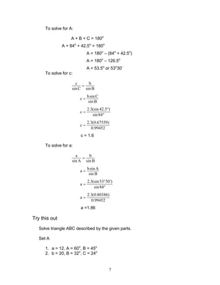 7
To solve for A:
A + B + C = 180o
A + 84o
+ 42.5o
= 180o
A = 180o
– (84o
+ 42.5o
)
A = 180o
– 126.5o
A = 53.5o
or 53o
30’
To solve for c:
c b
sin C sin B
=
bsin C
c
sin B
=
2.3(sin 42.5 )
c
sin84
°
=
°
2.3(0.67559)
c
0.99452
=
c = 1.6
To solve for a:
a b
sin A sin B
=
bsin A
a
sin B
=
2.3(sin53 30')
a
sin84
°
=
°
2.3(0.80386)
a
0.99452
=
a =1.86
Try this out
Solve triangle ABC described by the given parts.
Set A
1. a = 12, A = 60o
, B = 45o
2. b = 20, B = 32o
, C = 24o
 