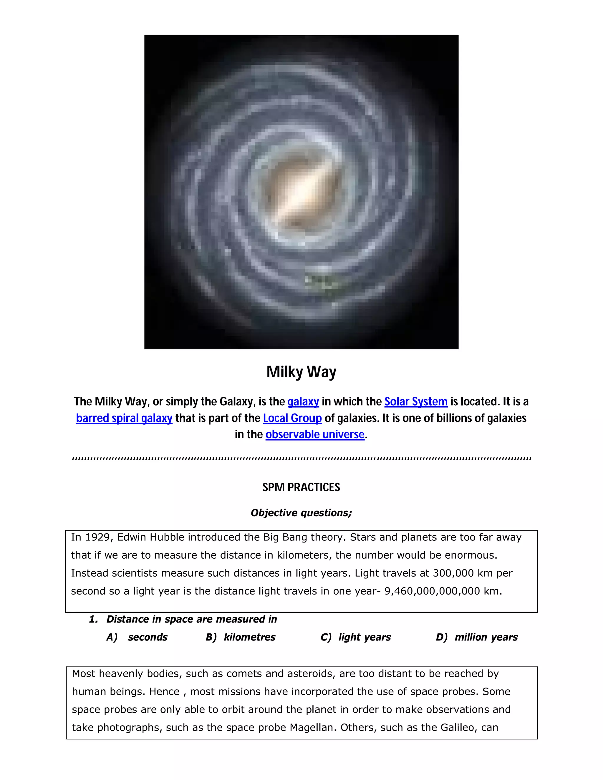 Milky Way
The Milky Way, or simply the Galaxy, is the galaxy in which the Solar System is located. It is a
barred spiral galaxy that is part of the Local Group of galaxies. It is one of billions of galaxies
                                   in the observable universe.

‘‘‘‘‘‘‘‘‘‘‘‘‘‘‘‘‘‘‘‘‘‘‘‘‘‘‘‘‘‘‘‘‘‘‘‘‘‘‘‘‘‘‘‘‘‘‘‘‘‘‘‘‘‘‘‘‘‘‘‘‘‘‘‘‘‘‘‘‘‘‘‘‘‘‘‘‘‘‘‘‘‘‘‘‘‘‘‘‘‘‘‘‘‘‘‘‘‘‘‘‘‘‘‘‘‘‘‘‘‘‘‘‘‘‘‘‘‘‘‘‘‘‘‘‘‘‘‘‘‘‘‘‘‘‘‘‘‘‘‘‘‘‘‘‘‘‘‘‘‘‘

                                                              SPM PRACTICES

                                                          Objective questions;

In 1929, Edwin Hubble introduced the Big Bang theory. Stars and planets are too far away
that if we are to measure the distance in kilometers, the number would be enormous.
Instead scientists measure such distances in light years. Light travels at 300,000 km per
second so a light year is the distance light travels in one year- 9,460,000,000,000 km.

     1. Distance in space are measured in
           A)     seconds                   B) kilometres                        C) light years                        D) million years


Most heavenly bodies, such as comets and asteroids, are too distant to be reached by
human beings. Hence , most missions have incorporated the use of space probes. Some
space probes are only able to orbit around the planet in order to make observations and
take photographs, such as the space probe Magellan. Others, such as the Galileo, can
 