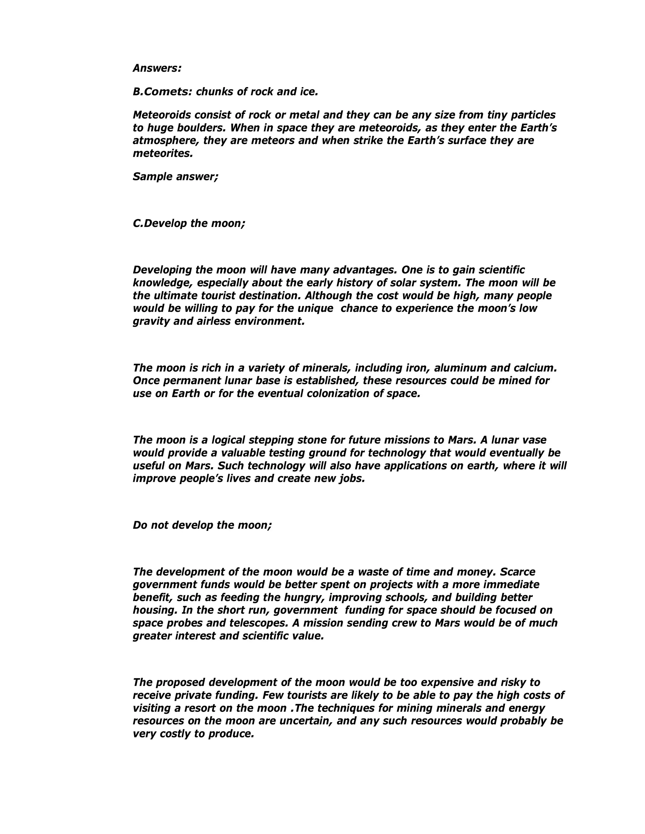 Answers:

B.Comets: chunks of rock and ice.

Meteoroids consist of rock or metal and they can be any size from tiny particles
to huge boulders. When in space they are meteoroids, as they enter the Earth’s
atmosphere, they are meteors and when strike the Earth’s surface they are
meteorites.

Sample answer;



C.Develop the moon;



Developing the moon will have many advantages. One is to gain scientific
knowledge, especially about the early history of solar system. The moon will be
the ultimate tourist destination. Although the cost would be high, many people
would be willing to pay for the unique chance to experience the moon’s low
gravity and airless environment.



The moon is rich in a variety of minerals, including iron, aluminum and calcium.
Once permanent lunar base is established, these resources could be mined for
use on Earth or for the eventual colonization of space.



The moon is a logical stepping stone for future missions to Mars. A lunar vase
would provide a valuable testing ground for technology that would eventually be
useful on Mars. Such technology will also have applications on earth, where it will
improve people’s lives and create new jobs.



Do not develop the moon;



The development of the moon would be a waste of time and money. Scarce
government funds would be better spent on projects with a more immediate
benefit, such as feeding the hungry, improving schools, and building better
housing. In the short run, government funding for space should be focused on
space probes and telescopes. A mission sending crew to Mars would be of much
greater interest and scientific value.



The proposed development of the moon would be too expensive and risky to
receive private funding. Few tourists are likely to be able to pay the high costs of
visiting a resort on the moon .The techniques for mining minerals and energy
resources on the moon are uncertain, and any such resources would probably be
very costly to produce.
 