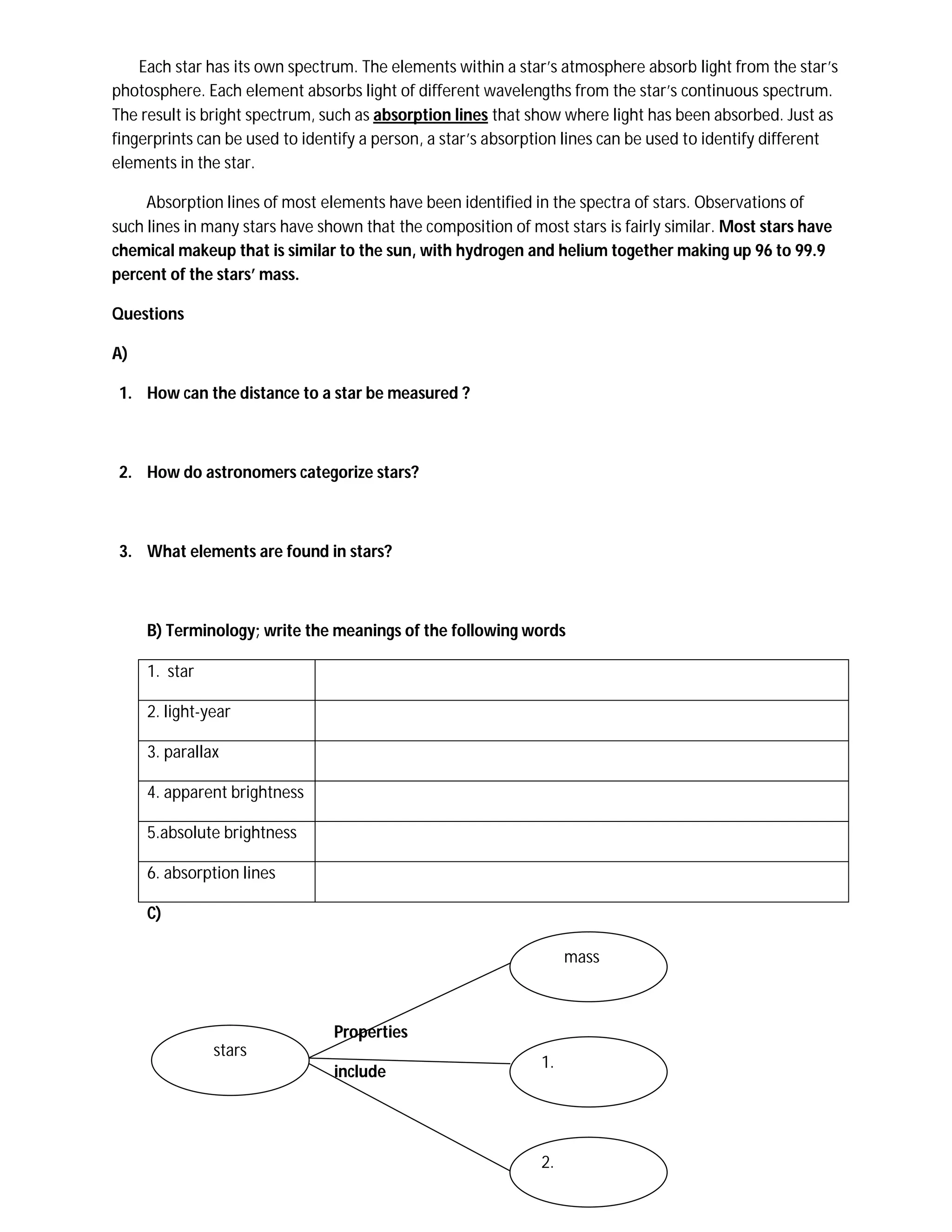 Each star has its own spectrum. The elements within a star’s atmosphere absorb light from the star’s
photosphere. Each element absorbs light of different wavelengths from the star’s continuous spectrum.
The result is bright spectrum, such as absorption lines that show where light has been absorbed. Just as
fingerprints can be used to identify a person, a star’s absorption lines can be used to identify different
elements in the star.

     Absorption lines of most elements have been identified in the spectra of stars. Observations of
such lines in many stars have shown that the composition of most stars is fairly similar. Most stars have
chemical makeup that is similar to the sun, with hydrogen and helium together making up 96 to 99.9
percent of the stars’ mass.

Questions

A)

 1. How can the distance to a star be measured ?



 2. How do astronomers categorize stars?



 3. What elements are found in stars?



     B) Terminology; write the meanings of the following words

     1. star

     2. light-year

     3. parallax

     4. apparent brightness

     5.absolute brightness

     6. absorption lines

     C)

                                                                   mass



                                Properties
               stars
                                                              1.
                                include




                                                              2.
 