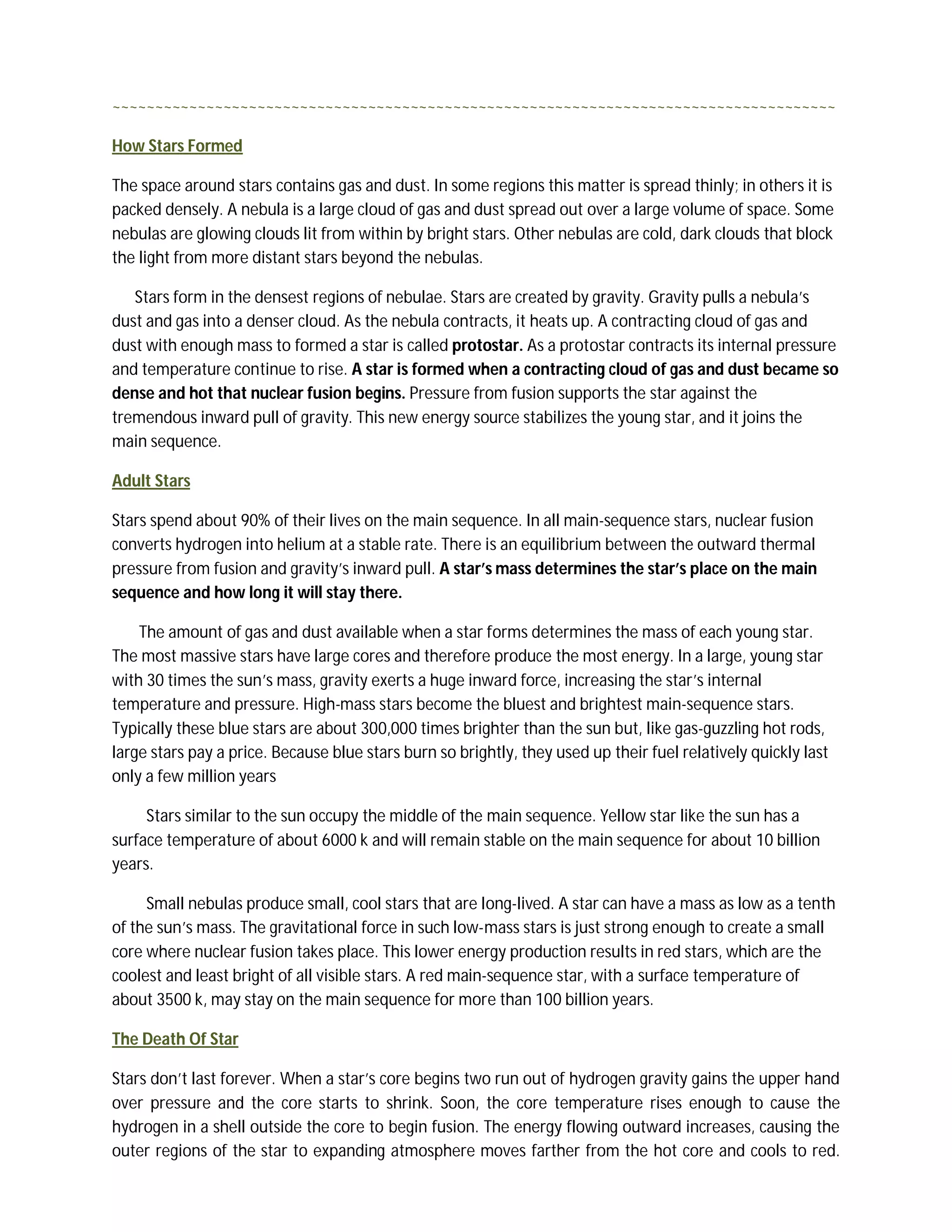 ~~~~~~~~~~~~~~~~~~~~~~~~~~~~~~~~~~~~~~~~~~~~~~~~~~~~~~~~~~~~~~~~~~~~~~~~~~~~~~~~~~~~~

How Stars Formed

The space around stars contains gas and dust. In some regions this matter is spread thinly; in others it is
packed densely. A nebula is a large cloud of gas and dust spread out over a large volume of space. Some
nebulas are glowing clouds lit from within by bright stars. Other nebulas are cold, dark clouds that block
the light from more distant stars beyond the nebulas.

   Stars form in the densest regions of nebulae. Stars are created by gravity. Gravity pulls a nebula’s
dust and gas into a denser cloud. As the nebula contracts, it heats up. A contracting cloud of gas and
dust with enough mass to formed a star is called protostar. As a protostar contracts its internal pressure
and temperature continue to rise. A star is formed when a contracting cloud of gas and dust became so
dense and hot that nuclear fusion begins. Pressure from fusion supports the star against the
tremendous inward pull of gravity. This new energy source stabilizes the young star, and it joins the
main sequence.

Adult Stars

Stars spend about 90% of their lives on the main sequence. In all main-sequence stars, nuclear fusion
converts hydrogen into helium at a stable rate. There is an equilibrium between the outward thermal
pressure from fusion and gravity’s inward pull. A star’s mass determines the star’s place on the main
sequence and how long it will stay there.

    The amount of gas and dust available when a star forms determines the mass of each young star.
The most massive stars have large cores and therefore produce the most energy. In a large, young star
with 30 times the sun’s mass, gravity exerts a huge inward force, increasing the star’s internal
temperature and pressure. High-mass stars become the bluest and brightest main-sequence stars.
Typically these blue stars are about 300,000 times brighter than the sun but, like gas-guzzling hot rods,
large stars pay a price. Because blue stars burn so brightly, they used up their fuel relatively quickly last
only a few million years

     Stars similar to the sun occupy the middle of the main sequence. Yellow star like the sun has a
surface temperature of about 6000 k and will remain stable on the main sequence for about 10 billion
years.

     Small nebulas produce small, cool stars that are long-lived. A star can have a mass as low as a tenth
of the sun’s mass. The gravitational force in such low-mass stars is just strong enough to create a small
core where nuclear fusion takes place. This lower energy production results in red stars, which are the
coolest and least bright of all visible stars. A red main-sequence star, with a surface temperature of
about 3500 k, may stay on the main sequence for more than 100 billion years.

The Death Of Star

Stars don’t last forever. When a star’s core begins two run out of hydrogen gravity gains the upper hand
over pressure and the core starts to shrink. Soon, the core temperature rises enough to cause the
hydrogen in a shell outside the core to begin fusion. The energy flowing outward increases, causing the
outer regions of the star to expanding atmosphere moves farther from the hot core and cools to red.
 