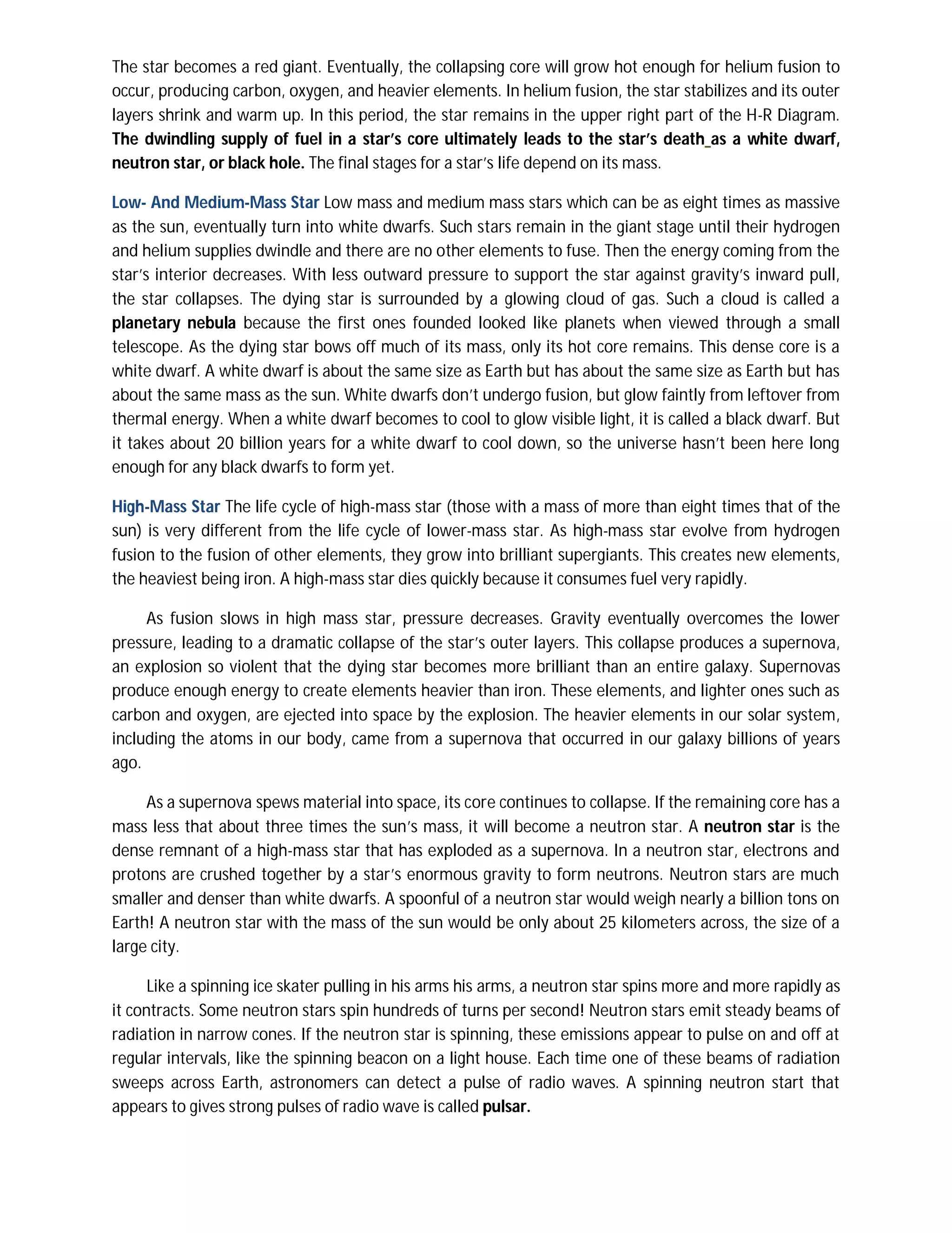 The star becomes a red giant. Eventually, the collapsing core will grow hot enough for helium fusion to
occur, producing carbon, oxygen, and heavier elements. In helium fusion, the star stabilizes and its outer
layers shrink and warm up. In this period, the star remains in the upper right part of the H-R Diagram.
The dwindling supply of fuel in a star’s core ultimately leads to the star’s death as a white dwarf,
neutron star, or black hole. The final stages for a star’s life depend on its mass.

Low- And Medium-Mass Star Low mass and medium mass stars which can be as eight times as massive
as the sun, eventually turn into white dwarfs. Such stars remain in the giant stage until their hydrogen
and helium supplies dwindle and there are no other elements to fuse. Then the energy coming from the
star’s interior decreases. With less outward pressure to support the star against gravity’s inward pull,
the star collapses. The dying star is surrounded by a glowing cloud of gas. Such a cloud is called a
planetary nebula because the first ones founded looked like planets when viewed through a small
telescope. As the dying star bows off much of its mass, only its hot core remains. This dense core is a
white dwarf. A white dwarf is about the same size as Earth but has about the same size as Earth but has
about the same mass as the sun. White dwarfs don’t undergo fusion, but glow faintly from leftover from
thermal energy. When a white dwarf becomes to cool to glow visible light, it is called a black dwarf. But
it takes about 20 billion years for a white dwarf to cool down, so the universe hasn’t been here long
enough for any black dwarfs to form yet.

High-Mass Star The life cycle of high-mass star (those with a mass of more than eight times that of the
sun) is very different from the life cycle of lower-mass star. As high-mass star evolve from hydrogen
fusion to the fusion of other elements, they grow into brilliant supergiants. This creates new elements,
the heaviest being iron. A high-mass star dies quickly because it consumes fuel very rapidly.

     As fusion slows in high mass star, pressure decreases. Gravity eventually overcomes the lower
pressure, leading to a dramatic collapse of the star’s outer layers. This collapse produces a supernova,
an explosion so violent that the dying star becomes more brilliant than an entire galaxy. Supernovas
produce enough energy to create elements heavier than iron. These elements, and lighter ones such as
carbon and oxygen, are ejected into space by the explosion. The heavier elements in our solar system,
including the atoms in our body, came from a supernova that occurred in our galaxy billions of years
ago.

     As a supernova spews material into space, its core continues to collapse. If the remaining core has a
mass less that about three times the sun’s mass, it will become a neutron star. A neutron star is the
dense remnant of a high-mass star that has exploded as a supernova. In a neutron star, electrons and
protons are crushed together by a star’s enormous gravity to form neutrons. Neutron stars are much
smaller and denser than white dwarfs. A spoonful of a neutron star would weigh nearly a billion tons on
Earth! A neutron star with the mass of the sun would be only about 25 kilometers across, the size of a
large city.

      Like a spinning ice skater pulling in his arms his arms, a neutron star spins more and more rapidly as
it contracts. Some neutron stars spin hundreds of turns per second! Neutron stars emit steady beams of
radiation in narrow cones. If the neutron star is spinning, these emissions appear to pulse on and off at
regular intervals, like the spinning beacon on a light house. Each time one of these beams of radiation
sweeps across Earth, astronomers can detect a pulse of radio waves. A spinning neutron start that
appears to gives strong pulses of radio wave is called pulsar.
 