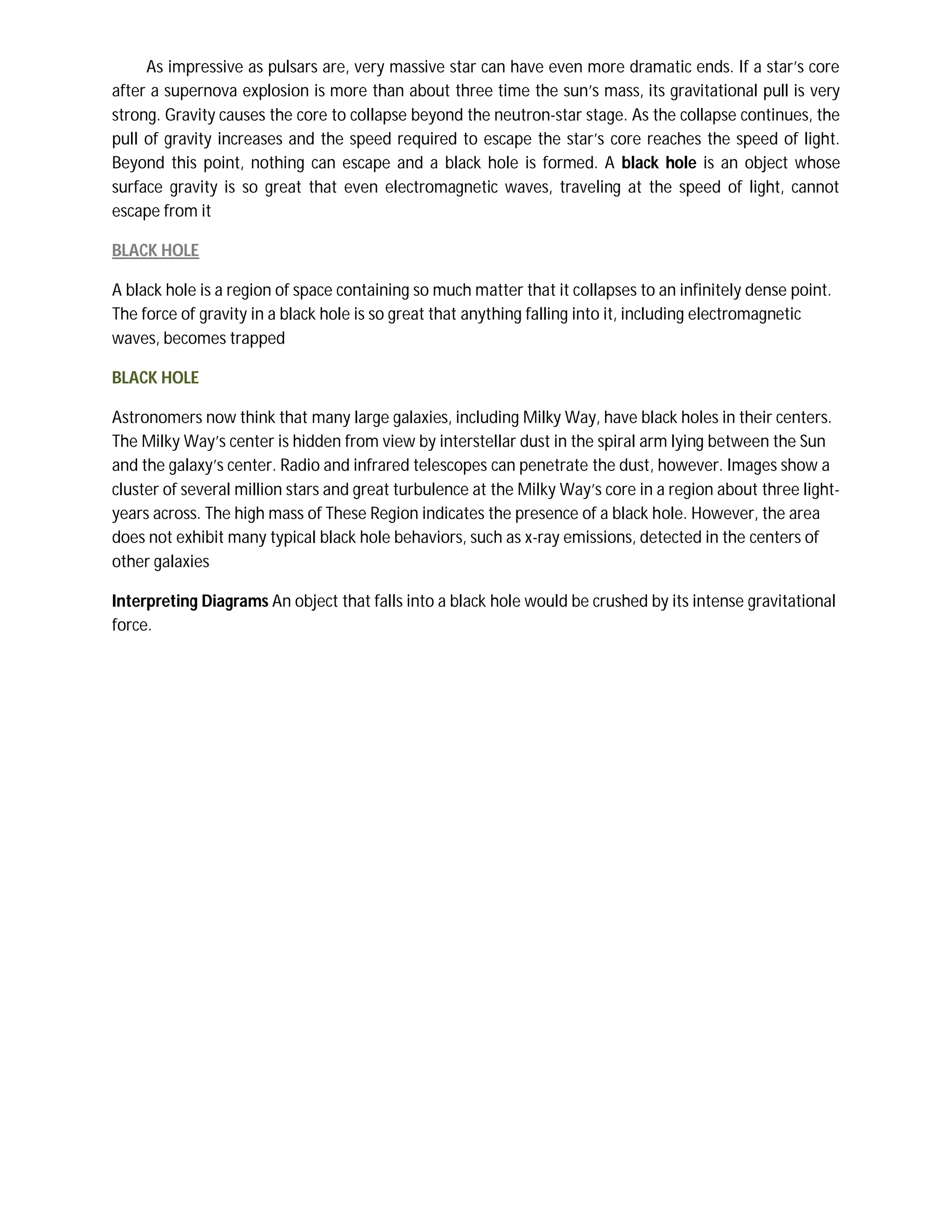 As impressive as pulsars are, very massive star can have even more dramatic ends. If a star’s core
after a supernova explosion is more than about three time the sun’s mass, its gravitational pull is very
strong. Gravity causes the core to collapse beyond the neutron-star stage. As the collapse continues, the
pull of gravity increases and the speed required to escape the star’s core reaches the speed of light.
Beyond this point, nothing can escape and a black hole is formed. A black hole is an object whose
surface gravity is so great that even electromagnetic waves, traveling at the speed of light, cannot
escape from it

BLACK HOLE

A black hole is a region of space containing so much matter that it collapses to an infinitely dense point.
The force of gravity in a black hole is so great that anything falling into it, including electromagnetic
waves, becomes trapped

BLACK HOLE

Astronomers now think that many large galaxies, including Milky Way, have black holes in their centers.
The Milky Way’s center is hidden from view by interstellar dust in the spiral arm lying between the Sun
and the galaxy’s center. Radio and infrared telescopes can penetrate the dust, however. Images show a
cluster of several million stars and great turbulence at the Milky Way’s core in a region about three light-
years across. The high mass of These Region indicates the presence of a black hole. However, the area
does not exhibit many typical black hole behaviors, such as x-ray emissions, detected in the centers of
other galaxies

Interpreting Diagrams An object that falls into a black hole would be crushed by its intense gravitational
force.
 