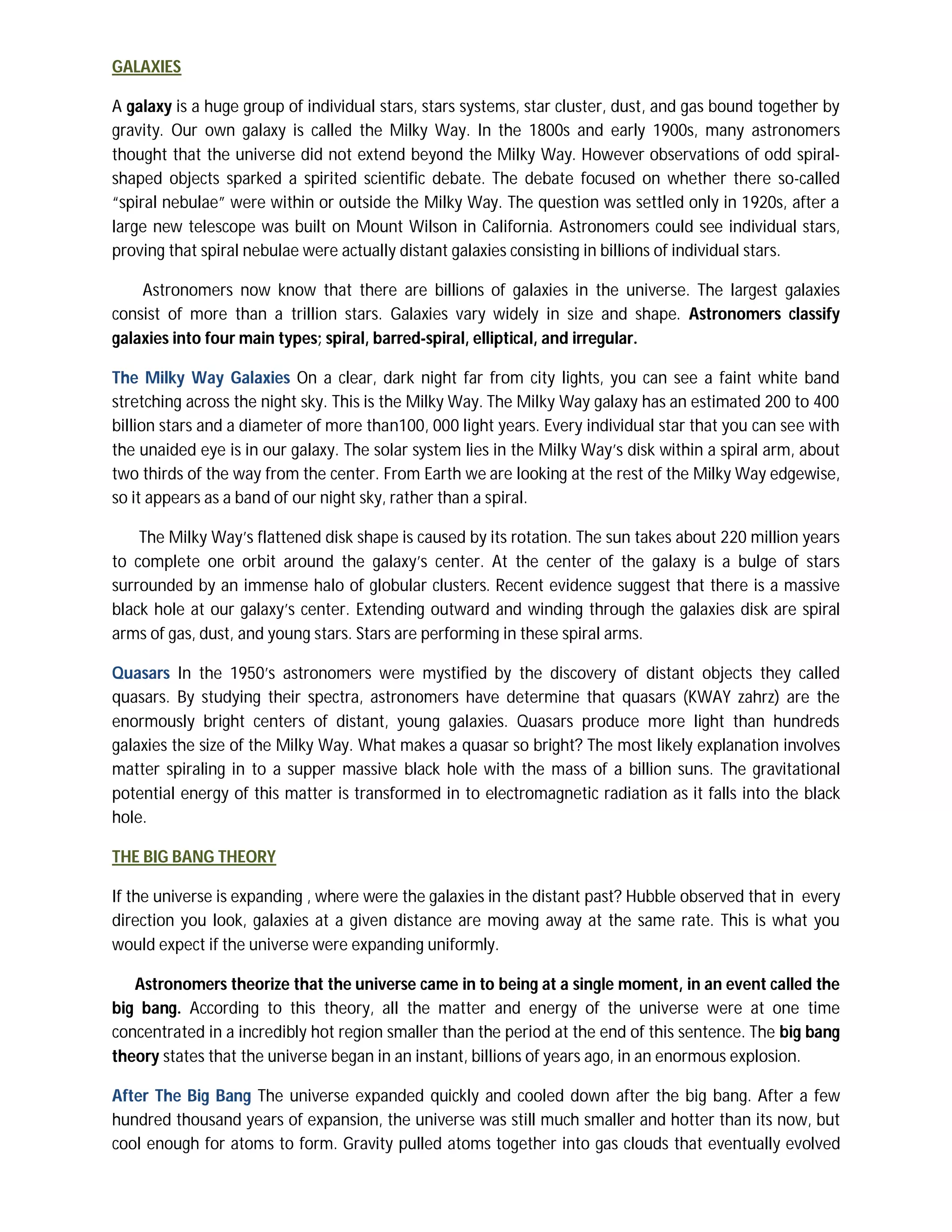 GALAXIES

A galaxy is a huge group of individual stars, stars systems, star cluster, dust, and gas bound together by
gravity. Our own galaxy is called the Milky Way. In the 1800s and early 1900s, many astronomers
thought that the universe did not extend beyond the Milky Way. However observations of odd spiral-
shaped objects sparked a spirited scientific debate. The debate focused on whether there so-called
“spiral nebulae” were within or outside the Milky Way. The question was settled only in 1920s, after a
large new telescope was built on Mount Wilson in California. Astronomers could see individual stars,
proving that spiral nebulae were actually distant galaxies consisting in billions of individual stars.

    Astronomers now know that there are billions of galaxies in the universe. The largest galaxies
consist of more than a trillion stars. Galaxies vary widely in size and shape. Astronomers classify
galaxies into four main types; spiral, barred-spiral, elliptical, and irregular.

The Milky Way Galaxies On a clear, dark night far from city lights, you can see a faint white band
stretching across the night sky. This is the Milky Way. The Milky Way galaxy has an estimated 200 to 400
billion stars and a diameter of more than100, 000 light years. Every individual star that you can see with
the unaided eye is in our galaxy. The solar system lies in the Milky Way’s disk within a spiral arm, about
two thirds of the way from the center. From Earth we are looking at the rest of the Milky Way edgewise,
so it appears as a band of our night sky, rather than a spiral.

    The Milky Way’s flattened disk shape is caused by its rotation. The sun takes about 220 million years
to complete one orbit around the galaxy’s center. At the center of the galaxy is a bulge of stars
surrounded by an immense halo of globular clusters. Recent evidence suggest that there is a massive
black hole at our galaxy’s center. Extending outward and winding through the galaxies disk are spiral
arms of gas, dust, and young stars. Stars are performing in these spiral arms.

Quasars In the 1950’s astronomers were mystified by the discovery of distant objects they called
quasars. By studying their spectra, astronomers have determine that quasars (KWAY zahrz) are the
enormously bright centers of distant, young galaxies. Quasars produce more light than hundreds
galaxies the size of the Milky Way. What makes a quasar so bright? The most likely explanation involves
matter spiraling in to a supper massive black hole with the mass of a billion suns. The gravitational
potential energy of this matter is transformed in to electromagnetic radiation as it falls into the black
hole.

THE BIG BANG THEORY

If the universe is expanding , where were the galaxies in the distant past? Hubble observed that in every
direction you look, galaxies at a given distance are moving away at the same rate. This is what you
would expect if the universe were expanding uniformly.

   Astronomers theorize that the universe came in to being at a single moment, in an event called the
big bang. According to this theory, all the matter and energy of the universe were at one time
concentrated in a incredibly hot region smaller than the period at the end of this sentence. The big bang
theory states that the universe began in an instant, billions of years ago, in an enormous explosion.

After The Big Bang The universe expanded quickly and cooled down after the big bang. After a few
hundred thousand years of expansion, the universe was still much smaller and hotter than its now, but
cool enough for atoms to form. Gravity pulled atoms together into gas clouds that eventually evolved
 