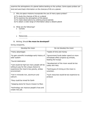 examine the atmosphere of a planet before landing on the surface. Some space probes can
land and send back information on the chances of life on a planet.

   2. Why do space missions incorporate the use of many space probes?
    A) To   study the chances of life on a planet
    B) To   examine the atmosphere of the planet
    C) To   make observations by orbiting around planets
    D) To   obtain a wide range of information about a distant planet


   A. What are the followings?
       Comets
        ……………………………………………………………………………………………………………………………………
        …..

           Meteoroids…………………………………………………………………………………………………………………
            ………………..

   B. Writing; Should the moon be developed?

Giving viewpoints,

               Develop the moon                           Do not develop the moon

*many advantages                                 *waste of time and money

*to gain scientific knowledge-early history of   *government funds better spend on more
solar system                                     immediate effect projects eg svhools,
                                                 feeding the hungry
*tourist destination
                                                 *development of the moon would be too
*cost would be high but many people will be      costly and risky
willing to pay for the unique chance to
experience the moon’s low gravity, airless       *techniques of mining on the moon is
environment                                      uncertain.

*rich in minerals-iron, aluminum and             *such resources would be too expensive to
calcium.                                         produce

*they could be mined for Earth

*stepping stone for future mission to Mars

*technology can improve people’s lives and
create new job.
 