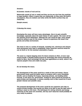 Answers:

B.Comets: chunks of rock and ice.

Meteoroids consist of rock or metal and they can be any size from tiny particles
to huge boulders. When in space they are meteoroids, as they enter the Earth’s
atmosphere, they are meteors and when strike the Earth’s surface they are
meteorites.

Sample answer;



C.Develop the moon;



Developing the moon will have many advantages. One is to gain scientific
knowledge, especially about the early history of solar system. The moon will be
the ultimate tourist destination. Although the cost would be high, many people
would be willing to pay for the unique chance to experience the moon’s low
gravity and airless environment.



The moon is rich in a variety of minerals, including iron, aluminum and calcium.
Once permanent lunar base is established, these resources could be mined for
use on Earth or for the eventual colonization of space.



The moon is a logical stepping stone for future missions to Mars. A lunar vase
would provide a valuable testing ground for technology that would eventually be
useful on Mars. Such technology will also have applications on earth, where it will
improve people’s lives and create new jobs.



Do not develop the moon;



The development of the moon would be a waste of time and money. Scarce
government funds would be better spent on projects with a more immediate
benefit, such as feeding the hungry, improving schools, and building better
housing. In the short run, government funding for space should be focused on
space probes and telescopes. A mission sending crew to Mars would be of much
greater interest and scientific value.



The proposed development of the moon would be too expensive and risky to
receive private funding. Few tourists are likely to be able to pay the high costs of
visiting a resort on the moon .The techniques for mining minerals and energy
resources on the moon are uncertain, and any such resources would probably be
very costly to produce.
 