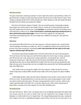 ~~~~~~~~~~~~~~~~~~~~~~~~~~~~~~~~~~~~~~~~~~~~~~~~~~~~~~~~~~~~~~~~~~~~~~~~~~~~~~~~~~~~~

How Stars Formed

The space around stars contains gas and dust. In some regions this matter is spread thinly; in others it is
packed densely. A nebula is a large cloud of gas and dust spread out over a large volume of space. Some
nebulas are glowing clouds lit from within by bright stars. Other nebulas are cold, dark clouds that block
the light from more distant stars beyond the nebulas.

   Stars form in the densest regions of nebulae. Stars are created by gravity. Gravity pulls a nebula’s
dust and gas into a denser cloud. As the nebula contracts, it heats up. A contracting cloud of gas and
dust with enough mass to formed a star is called protostar. As a protostar contracts its internal pressure
and temperature continue to rise. A star is formed when a contracting cloud of gas and dust became so
dense and hot that nuclear fusion begins. Pressure from fusion supports the star against the
tremendous inward pull of gravity. This new energy source stabilizes the young star, and it joins the
main sequence.

Adult Stars

Stars spend about 90% of their lives on the main sequence. In all main-sequence stars, nuclear fusion
converts hydrogen into helium at a stable rate. There is an equilibrium between the outward thermal
pressure from fusion and gravity’s inward pull. A star’s mass determines the star’s place on the main
sequence and how long it will stay there.

    The amount of gas and dust available when a star forms determines the mass of each young star.
The most massive stars have large cores and therefore produce the most energy. In a large, young star
with 30 times the sun’s mass, gravity exerts a huge inward force, increasing the star’s internal
temperature and pressure. High-mass stars become the bluest and brightest main-sequence stars.
Typically these blue stars are about 300,000 times brighter than the sun but, like gas-guzzling hot rods,
large stars pay a price. Because blue stars burn so brightly, they used up their fuel relatively quickly last
only a few million years

     Stars similar to the sun occupy the middle of the main sequence. Yellow star like the sun has a
surface temperature of about 6000 k and will remain stable on the main sequence for about 10 billion
years.

     Small nebulas produce small, cool stars that are long-lived. A star can have a mass as low as a tenth
of the sun’s mass. The gravitational force in such low-mass stars is just strong enough to create a small
core where nuclear fusion takes place. This lower energy production results in red stars, which are the
coolest and least bright of all visible stars. A red main-sequence star, with a surface temperature of
about 3500 k, may stay on the main sequence for more than 100 billion years.

The Death Of Star

Stars don’t last forever. When a star’s core begins two run out of hydrogen gravity gains the upper hand
over pressure and the core starts to shrink. Soon, the core temperature rises enough to cause the
hydrogen in a shell outside the core to begin fusion. The energy flowing outward increases, causing the
outer regions of the star to expanding atmosphere moves farther from the hot core and cools to red.
 