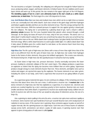 The star becomes a red giant. Eventually, the collapsing core will grow hot enough for helium fusion to
occur, producing carbon, oxygen, and heavier elements. In helium fusion, the star stabilizes and its outer
layers shrink and warm up. In this period, the star remains in the upper right part of the H-R Diagram.
The dwindling supply of fuel in a star’s core ultimately leads to the star’s death as a white dwarf,
neutron star, or black hole. The final stages for a star’s life depend on its mass.

Low- And Medium-Mass Star Low mass and medium mass stars which can be as eight times as massive
as the sun, eventually turn into white dwarfs. Such stars remain in the giant stage until their hydrogen
and helium supplies dwindle and there are no other elements to fuse. Then the energy coming from the
star’s interior decreases. With less outward pressure to support the star against gravity’s inward pull,
the star collapses. The dying star is surrounded by a glowing cloud of gas. Such a cloud is called a
planetary nebula because the first ones founded looked like planets when viewed through a small
telescope. As the dying star bows off much of its mass, only its hot core remains. This dense core is a
white dwarf. A white dwarf is about the same size as Earth but has about the same size as Earth but has
about the same mass as the sun. White dwarfs don’t undergo fusion, but glow faintly from leftover from
thermal energy. When a white dwarf becomes to cool to glow visible light, it is called a black dwarf. But
it takes about 20 billion years for a white dwarf to cool down, so the universe hasn’t been here long
enough for any black dwarfs to form yet.

High-Mass Star The life cycle of high-mass star (those with a mass of more than eight times that of the
sun) is very different from the life cycle of lower-mass star. As high-mass star evolve from hydrogen
fusion to the fusion of other elements, they grow into brilliant supergiants. This creates new elements,
the heaviest being iron. A high-mass star dies quickly because it consumes fuel very rapidly.

     As fusion slows in high mass star, pressure decreases. Gravity eventually overcomes the lower
pressure, leading to a dramatic collapse of the star’s outer layers. This collapse produces a supernova,
an explosion so violent that the dying star becomes more brilliant than an entire galaxy. Supernovas
produce enough energy to create elements heavier than iron. These elements, and lighter ones such as
carbon and oxygen, are ejected into space by the explosion. The heavier elements in our solar system,
including the atoms in our body, came from a supernova that occurred in our galaxy billions of years
ago.

     As a supernova spews material into space, its core continues to collapse. If the remaining core has a
mass less that about three times the sun’s mass, it will become a neutron star. A neutron star is the
dense remnant of a high-mass star that has exploded as a supernova. In a neutron star, electrons and
protons are crushed together by a star’s enormous gravity to form neutrons. Neutron stars are much
smaller and denser than white dwarfs. A spoonful of a neutron star would weigh nearly a billion tons on
Earth! A neutron star with the mass of the sun would be only about 25 kilometers across, the size of a
large city.

      Like a spinning ice skater pulling in his arms his arms, a neutron star spins more and more rapidly as
it contracts. Some neutron stars spin hundreds of turns per second! Neutron stars emit steady beams of
radiation in narrow cones. If the neutron star is spinning, these emissions appear to pulse on and off at
regular intervals, like the spinning beacon on a light house. Each time one of these beams of radiation
sweeps across Earth, astronomers can detect a pulse of radio waves. A spinning neutron start that
appears to gives strong pulses of radio wave is called pulsar.
 