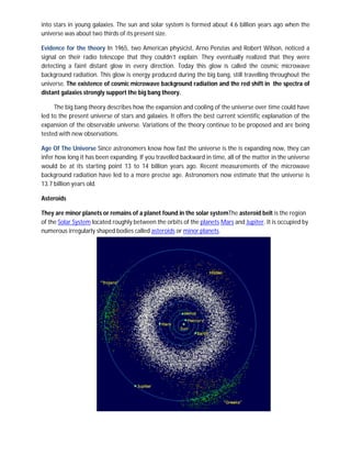 into stars in young galaxies. The sun and solar system is formed about 4.6 billion years ago when the
universe was about two thirds of its present size.

Evidence for the theory In 1965, two American physicist, Arno Penzias and Robert Wilson, noticed a
signal on their radio telescope that they couldn’t explain. They eventually realized that they were
detecting a faint distant glow in every direction. Today this glow is called the cosmic microwave
background radiation. This glow is energy produced during the big bang, still travelling throughout the
universe. The existence of cosmic microwave background radiation and the red shift in the spectra of
distant galaxies strongly support the big bang theory.

     The big bang theory describes how the expansion and cooling of the universe over time could have
led to the present universe of stars and galaxies. It offers the best current scientific explanation of the
expansion of the observable universe. Variations of the theory continue to be proposed and are being
tested with new observations.

Age Of The Universe Since astronomers know how fast the universe is the is expanding now, they can
infer how long it has been expanding. If you travelled backward in time, all of the matter in the universe
would be at its starting point 13 to 14 billion years ago. Recent measurements of the microwave
background radiation have led to a more precise age. Astronomers now estimate that the universe is
13.7 billion years old.

Asteroids

They are minor planets or remains of a planet found in the solar systemThe asteroid belt is the region
of the Solar System located roughly between the orbits of the planets Mars and Jupiter. It is occupied by
numerous irregularly shaped bodies called asteroids or minor planets.
 