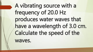 A vibrating source with a
frequency of 20.0 Hz
produces water waves that
have a wavelength of 3.0 cm.
Calculate the speed of the
waves.
 
