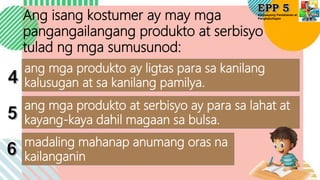 Edukasyong Pantahanan at
Pangkabuhayan
Ang isang kostumer ay may mga
pangangailangang produkto at serbisyo
tulad ng mga sumusunod:
ang mga produkto ay ligtas para sa kanilang
kalusugan at sa kanilang pamilya.
ang mga produkto at serbisyo ay para sa lahat at
kayang-kaya dahil magaan sa bulsa.
madaling mahanap anumang oras na
kailanganin
 