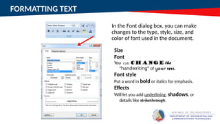FORMATTING TEXT
In the Font dialog box, you can make
changes to the type, style, size, and
color of font used in the document.
Size
Font
You can change the
“handwriting” of your text.
Font style
Put a word in bold or italics for emphasis.
Effects
Will let you add underlining, shadows, or
details like strikethrough.
 