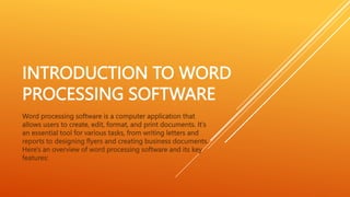 INTRODUCTION TO WORD
PROCESSING SOFTWARE
Word processing software is a computer application that
allows users to create, edit, format, and print documents. It's
an essential tool for various tasks, from writing letters and
reports to designing flyers and creating business documents.
Here's an overview of word processing software and its key
features:
 
