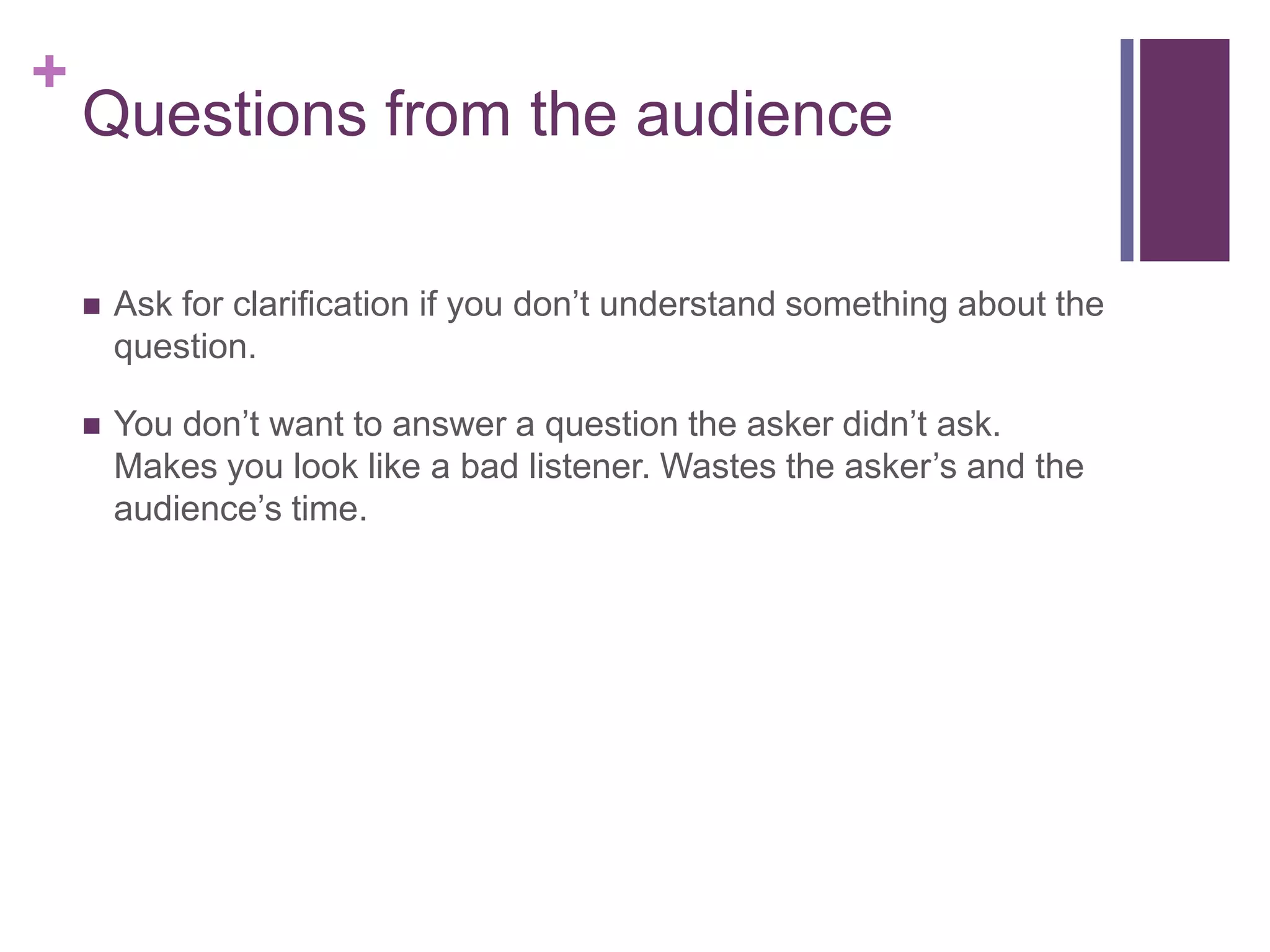 +
    Questions from the audience

       Ask for clarification if you don’t understand something about the
        question.

       You don’t want to answer a question the asker didn’t ask.
        Makes you look like a bad listener. Wastes the asker’s and the
        audience’s time.
 