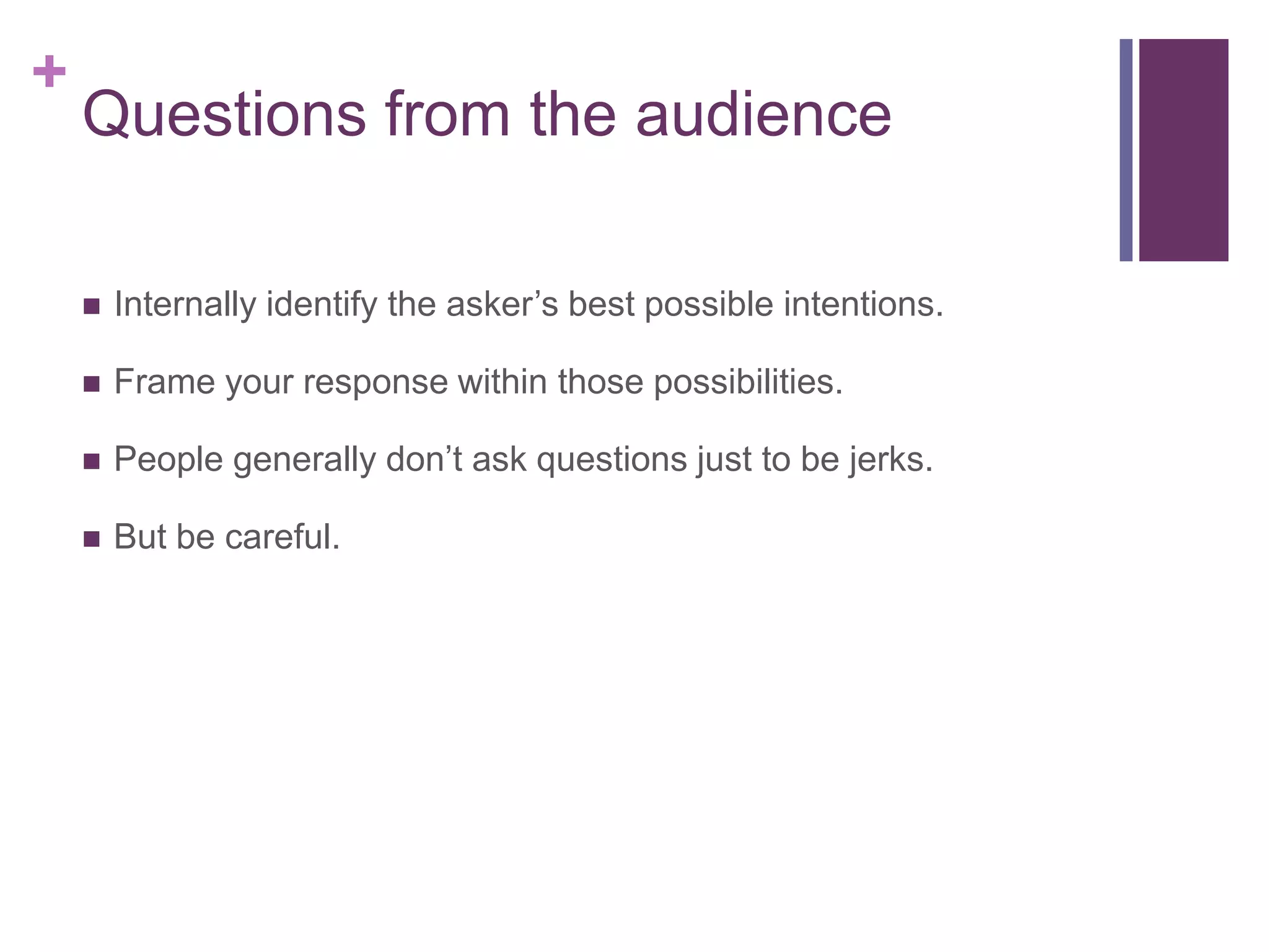 +
    Questions from the audience

       Internally identify the asker’s best possible intentions.

       Frame your response within those possibilities.

       People generally don’t ask questions just to be jerks.

       But be careful.
 