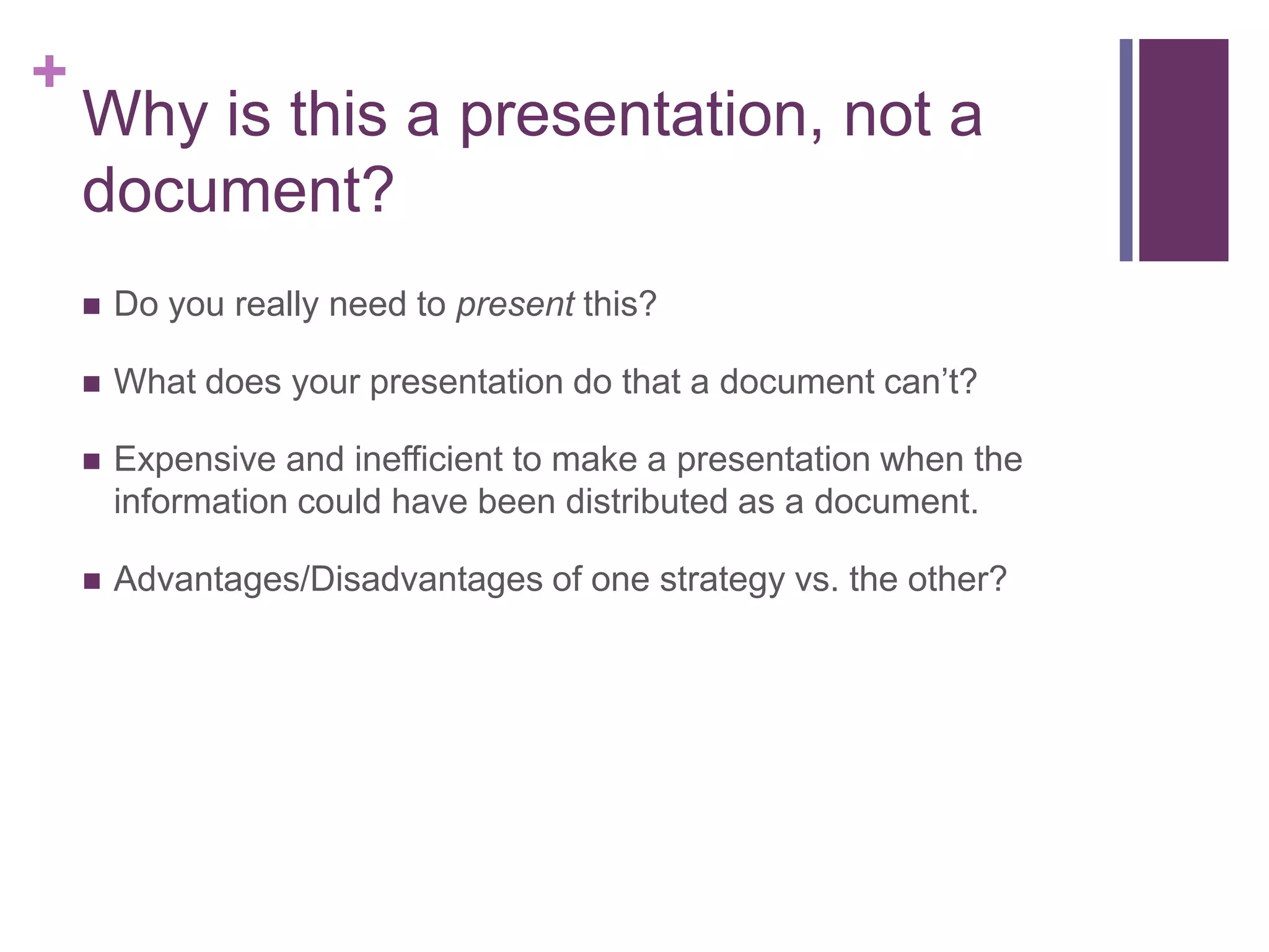 +
    Why is this a presentation, not a
    document?
       Do you really need to present this?

       What does your presentation do that a document can’t?

       Expensive and inefficient to make a presentation when the
        information could have been distributed as a document.

       Advantages/Disadvantages of one strategy vs. the other?
 