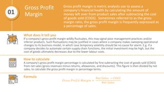 Gross Profit
Margin
Gross profit margin is metric analysts use to assess a
company's financial health by calculating the amount of
money left over from product sales after subtracting the cost
of goods sold (COGS). Sometimes referred to as the gross
margin ratio, the gross profit margin is frequently expressed as
a percentage of sales.
01
What does it tell you
If a company's gross profit margin wildly fluctuates, this may signal poor management practices and/or
inferior products. Such fluctuations may be justified in cases where a company makes sweeping operational
changes to its business model, in which case temporary volatility should be no cause for alarm. E.g. if a
company decides to automate certain supply chain functions, the initial investment may be high, but the
cost of goods ultimately decreases due to the lower labour costs.
How to calculate
A company's gross profit margin percentage is calculated by first subtracting the cost of goods sold (COGS)
from net sales (gross revenues minus returns, allowances, and discounts). This figure is then divided by net
sales, to calculate the gross profit margin in percentage terms.
Formula
𝐺𝑟𝑜𝑠𝑠 𝑃𝑟𝑜𝑓𝑖𝑡 𝑀𝑎𝑟𝑔𝑖𝑛 =
𝑁𝑒𝑡 𝑆𝑎𝑙𝑒𝑠 − 𝐶𝑂𝐺𝑆
𝑁𝑒𝑡 𝑆𝑎𝑙𝑒𝑠
 