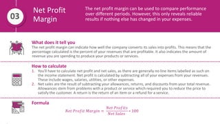 Net Profit
Margin
The net profit margin can be used to compare performance
over different periods. However, this only reveals reliable
results if nothing else has changed in your expenses.
03
What does it tell you
The net profit margin can indicate how well the company converts its sales into profits. This means that the
percentage calculated is the percent of your revenues that are profitable. It also indicates the amount of
revenue you are spending to produce your products or services.
How to calculate
1. You'll have to calculate net profit and net sales, as there are generally no line items labelled as such on
the income statement. Net profit is calculated by subtracting all of your expenses from your revenues.
These include wages, salaries, utilities, or other expenses.
2. Net sales are the result of subtracting your allowances, returns, and discounts from your total revenue.
Allowances stem from problems with a product or service which required you to reduce the price to
satisfy the customer. A return is the return of an item or a refund for a service.
Formula
𝑁𝑒𝑡 𝑃𝑟𝑜𝑓𝑖𝑡 𝑀𝑎𝑟𝑔𝑖𝑛 =
𝑁𝑒𝑡 𝑃𝑟𝑜𝑓𝑖𝑡𝑠
𝑁𝑒𝑡 𝑆𝑎𝑙𝑒𝑠
∗ 100
 