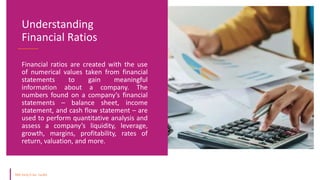Financial ratios are created with the use
of numerical values taken from financial
statements to gain meaningful
information about a company. The
numbers found on a company’s financial
statements – balance sheet, income
statement, and cash flow statement – are
used to perform quantitative analysis and
assess a company’s liquidity, leverage,
growth, margins, profitability, rates of
return, valuation, and more.
Understanding
Financial Ratios
 